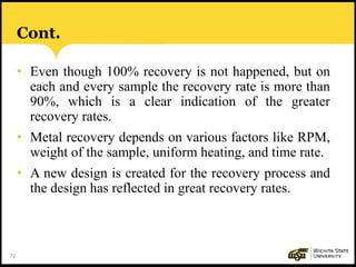 72
Cont.
• Even though 100% recovery is not happened, but on
each and every sample the recovery rate is more than
90%, which is a clear indication of the greater
recovery rates.
• Metal recovery depends on various factors like RPM,
weight of the sample, uniform heating, and time rate.
• A new design is created for the recovery process and
the design has reflected in great recovery rates.
 
