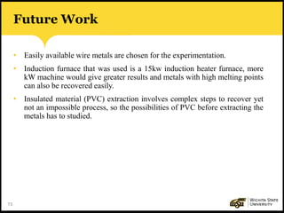 73
• Easily available wire metals are chosen for the experimentation.
• Induction furnace that was used is a 15kw induction heater furnace, more
kW machine would give greater results and metals with high melting points
can also be recovered easily.
• Insulated material (PVC) extraction involves complex steps to recover yet
not an impossible process, so the possibilities of PVC before extracting the
metals has to studied.
Future Work
 