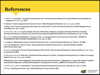 74
References
 R. N. P. S. P. Gramatyka*, "Recycling of waste electrical and," Division of Nanocrystalline and Functional Materials and Sustainable Pro-
ecological, vol. 1, no. 1, p. 4, 2007.
K. Vadoudi, "E-waste management and resources in france," Waste Management & Research, vol. I, no. 1, pp. 1-2, 2015.
Y. Zhang, "Current status on leaching precious metals from waste printed," The 7th International Conference on Waste Management and
Technology, vol. 1, pp. 1-2, 2012.
A. S. H. A. N. S. S. N. a. T. I. Youssef. Chehade, "Recovery of Gold, Silver, Palladium, and Copper from Waste Printed Circuit Boards,"
International Conference on Chemical, Civil and Environment engineering (ICCEE'2012) March 24-25, 2012 Dubai, vol. I, pp. 1-2, 2012.
M. S. a. R. C. Santhanam Needhidasan1*, "Electronic waste – an emerging threat to the environment of urban India," JOURNAL OF
ENVIRONMENTAL HEALTH SCIENCE & ENGINEERING, vol. 01, pp. 1-9, 2014.
L. z. jirang cui, "Metallurgical recovery of metals from electronic waste," Journal of Hazardous Materials, vol. 158, pp. 1-10, 2008.
T. B. o. W. Management, "Kansas E-waste," Kansas Department of Health and Environment, 1 april 2016. [Online]. Available:
http://www.ksewaste.org/.
K. D. o. H. a. Environment, "Bureau of Waste Management Policy 05-02," Electronic Waste Management in Kansas Landfills, vol. I, no. 1, pp. 1-
4, revised april 22,2008.
1. K. N. D. X. H. a. S.-m. H. Aimin Chen, "Developmental Neurotoxicants in E-Waste," Developmental Neurotoxicants in E-Waste: An Emerging
Health Concern, vol. I, no. 1, pp. 1-3, 2010.
huffingtonpost, "New E-Waste Regulations Introduced By State And Local Governments," huffingtonpost, 11 august 2011. [Online]. Available:
http://www.huffingtonpost.com/2011/07/01/regulation-recycling-electronic-waste_n_888832.html. [Accessed 23 march 2015].
J. P. R. P. A. G. S. a. M. R. S. Kulandaisamy, "The Aqueous Recovery of Gold from Electronic Scrap," Recycling, vol. II, pp. 1-2, 2012.
V. R. Cruz, "Recycling of electronic scrap," Hydrometallurgy, vol. 65, pp. 187-203, 2002.
 