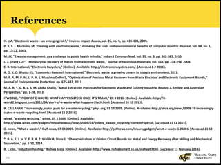 75
References
H. LM, "Electronic waste—an emerging risk?," Environ Impact Assess, vol. 25, no. 5, pp. 431-435, 2005.
P. K. S. J. Macauley M, "Dealing with electronic waste," modeling the costs and environmental benefits of computer monitor disposal, vol. 68, no. 1,
pp. 13-22, 2003.
M. JK, "E-waste management: as a challenge to public health in India," Indian J Commun Med, vol. 35, no. 3, pp. 382-385, 2010.
L. Z. jirang CUI*, "Metalurgical recovery of metals from electronic waste," journal of hazardous materials, vol. 158, pp. 228-256, 2008.
E. R. International, "Electronic Recyclers," [Online]. Available: http://electronicrecyclers.com/. [Accessed 8 2 2016].
A. O. X. O. Bhutta KS, "Economics Research International," Electronic waste: a growing conern in today’s environment, 2011.
M. F. A. M. P. M. L. P. A. S. Massimo Delfini1, "Optimization of Precious Metal Recovery from Waste Electrical and Electronic Equipment Boards,"
Journal of Environmental Protection, pp. 675-682, 2011.
M. A. R. *. G. B. a. S. M. Abdul Khaliq, "Metal Extraction Processes for Electronic Waste and Existing Industrial Routes: A Review and Australian
Perspective," pp. 1-28, 2013.
ITWORLD, "STORY OF E-WASTE: WHAT HAPPENS 2TECH ONCE IT’S TRASH," 28 4 2011. [Online]. Available: http://it-
world2.blogspot.com/2011/04/story-of-e-waste-what-happens-2tech.html. [Accessed 16 10 2015].
R. CALLAHAN, "Increasingly, states push for e-waste recycling," phys.org, 01 10 2009. [Online]. Available: http://phys.org/news/2009-10-increasingly-
states-e-waste-recycling.html. [Accessed 11 2 2016].
wired, "e waste recycling," wired, 05 3 2009. [Online]. Available:
http://www.wired.com/gadgets/miscellaneous/news/2009/03/gallery_ewaste_recycling?currentPage=all. [Accessed 21 12 2015].
G. news, "What e-waste!," Gulf news, 07 04 2007. [Online]. Available: http://gulfnews.com/leisure/gadgets/what-e-waste-1.25081. [Accessed 21 12
2015].
*. R. A. F. 1. a. V. F. d. A. 2. Waldir A. Bizzo 1, "Characterization of Printed Circuit Boards for Metal and Energy Recovery after Milling and Mechanical
Separation," pp. 1-12, 2014.
R. t. coil, "induction heating," Richies tesla, [Online]. Available: http://www.richieburnett.co.uk/indheat.html. [Accessed 13 february 2016].
 