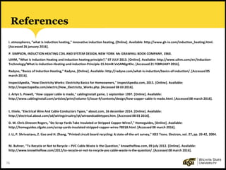 76
References
i. atmospheres, "what is induction heating," innovative induction heating, [Online]. Available: http://www.gh-ia.com/induction_heating.html.
[Accessed 26 january 2016].
P. SIMPSON, INDUCTION HEATING COIL AND SYSTEM DESIGN, NEW YORK: Mc GRAWHILL BOOK COMPANY, 1960.
UIHM, "What is Induction Heating and induction heating principle?," 07 JULY 2013. [Online]. Available: http://www.uihm.com/en/Induction-
Technology/What-is-Induction-Heating-and-induction-Principle-15.html#.VxSAN6grKhc. [Accessed 21 FEBRUARY 2016].
Radyne, "Basics of Induction Heating," Radyne, [Online]. Available: http://radyne.com/what-is-induction/basics-of-induction/. [Accessed 05
march 2016].
InspectApedia, "How Electricity Works: Electricity Basics for Homeowners," InspectApedia.com, 2015. [Online]. Available:
http://inspectapedia.com/electric/How_Electricity_Works.php. [Accessed 08 03 2016].
J. Arlyn S. Powell, "How copper cable is made," cablinginstall game, 1 september 1997. [Online]. Available:
http://www.cablinginstall.com/articles/print/volume-5/issue-9/contents/design/how-copper-cable-is-made.html. [Accessed 08 march 2016].
t. thiele, "Electrical Wire And Cable Conductors Types," about.com, 16 december 2014. [Online]. Available:
http://electrical.about.com/od/wiringcircuitry/qt/wireandcabletypes.htm. [Accessed 08 03 2016].
D. M. Chris Dinesen Rogers, "Do Scrap Yards Take Insulated or Stripped Copper Wires?," Homeguides, [Online]. Available:
http://homeguides.sfgate.com/scrap-yards-insulated-stripped-copper-wires-78918.html. [Accessed 08 march 2016].
J. Li, P. Shrivastava, Z. Gao and H. Zhang, "Printed circuit board recycling: A state-of-the-art survey," IEEE Trans. Electron, vol. 27, pp. 33-42, 2004.
M. Buhner, "To Recycle or Not to Recycle – PVC Cable Waste is the Question," knowtheflow.com, 09 july 2012. [Online]. Available:
http://www.knowtheflow.com/2012/to-recycle-or-not-to-recycle-pvc-cable-waste-is-the-question/. [Accessed 08 march 2016].
 