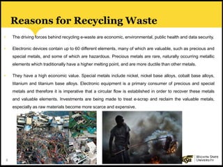 8
Reasons for Recycling Waste
• The driving forces behind recycling e-waste are economic, environmental, public health and data security.
• Electronic devices contain up to 60 different elements, many of which are valuable, such as precious and
special metals, and some of which are hazardous. Precious metals are rare, naturally occurring metallic
elements which traditionally have a higher melting point, and are more ductile than other metals.
• They have a high economic value. Special metals include nickel, nickel base alloys, cobalt base alloys,
titanium and titanium base alloys. Electronic equipment is a primary consumer of precious and special
metals and therefore it is imperative that a circular flow is established in order to recover these metals
and valuable elements. Investments are being made to treat e-scrap and reclaim the valuable metals,
especially as raw materials become more scarce and expensive.
 