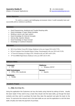 Jayendra Reddy B : +91-9491341854
(Master of Computer Applications) :Jayendrareddyb@gmail.com
Career Objective:
To work in a creative and challenging environment where I could constantly learn and
successfully deliver solutions to problems.
Summary:
• Good Programming, Analytical and Trouble Shooting skills
• Good Knowledge in Super Global Variables
• Building a secure user login system
• Good Knowledge On Internet Concepts
• Solving SQL Injection Attacks
• Good Knowledge on Oops Concept
• Knowledge on Cookies & Sessions
Education:
• MCA from Mother Teresa PG College, Ghatkesar in the year August 2014 with 67.70%
• B.Com Computers from Samatha Degree College, Narayanaguda in the year 2010 with 55.30%
• 12th
from Sri Chaitanya Jr.College, ECIL X-Roads in the year 2007 with 61.20%
• 10th
from BBKS High School, Ghatkesar in the year 2005 with 53.30%
Software Skills:
Languages
• PHP
Platforms
• Windows XP/NT
WEB Technologies
• HTML, CSS, JavaScript
Servers
• Apache
Databases
• MySQL
Academic Project
• Title: Knowledge Box.
Using this application the Customers can buy the books using internet by sitting at home. Usually
the book reader if they want to buy a book they should visit the book stalls, go through the book
contents and they wish to purchase the book they does the payment and gets the book to the
home. To overcome this manual visit to the book stalls we can use this application to visit the book
stalls virtually and make the payment of purchase.
 