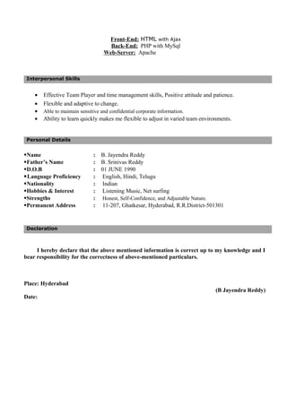 Front-End: HTML with Ajax
Back-End: PHP with MySql
Web-Server: Apache
Interpersonal Skills
• Effective Team Player and time management skills, Positive attitude and patience.
• Flexible and adaptive to change.
• Able to maintain sensitive and confidential corporate information.
• Ability to learn quickly makes me flexible to adjust in varied team environments.
Personal Details
Name : B. Jayendra Reddy
Father’s Name : B. Srinivas Reddy
D.O.B : 01 JUNE 1990
Language Proficiency : English, Hindi, Telugu
Nationality : Indian
Hobbies & Interest : Listening Music, Net surfing
Strengths : Honest, Self-Confidence, and Adjustable Nature.
Permanent Address : 11-207, Ghatkesar, Hyderabad, R.R.District-501301
Declaration
I hereby declare that the above mentioned information is correct up to my knowledge and I
bear responsibility for the correctness of above-mentioned particulars.
Place: Hyderabad
(B Jayendra Reddy)
Date:
 