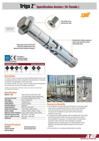 CONSTRUCTION SYSTEMS INDIA14
Triga Z™
Specification Anchor ( Hi-Tensile )
Specification
Material - Bolt	 Class 8.8 High Tensile Carbon Steel
	 ( 316 (A4) Stainless Steel to special order )
Corrosion Protection	 Zinc Plating, Stainless Steel 316 A4
Head Styles	 Hex or Countersunk
Fixing Method	 Through Fixture
Setting Method	 Torque Controlled
Anchoring Method	Expansion
Thread Diameters	 M10, M12, M16, M20
Drilled Hole Diameters	 15mm,18mm, 24mm, 28mm
Anchor Lengths	 105mm, 120mm, 145mm, 170mm
Maximum Fixture Thickness	 10mm, 20mm, 25mm, 27mm, 40mm
Indicative Recommended 	 Max Tensile - refer table
Loads in 20MPa Concrete*	 Max Shear - refer table
Substrates 	Concrete
Features & Benefits
•	The combination of a high tensile class 8.8 bolt with an extra thick-walled 	
	 spacer allows a smaller diameter bolt to be used for easier installation 	
	 while still providing both excellent tensile and shear performance.
	 The spacer also incorporates a visual maximum fixture thickness
	 indicator for ease of use.
•	The patented anti-rotation expansion sleeve is designed with sharp angled 	
	 protrusions that grip the sides of the hole, preventing anchor rotation 	
	 during installation. As expansion of the sleeve begins, the locking barbs 	
	 also grip the sides of the hole, further embedding as expansion
	 progresses, giving extra holding power. The sleeve pulls down during 	
	 tightening ensuring excellent pressure between the fixture and the 	
	concrete.
•	The low profile hex or countersunk heads provide a neat finish.
Related Products
DynaDrill™
Carbide Drill Bits
Diamond Motor
High tensile class 8.8 bolt with
extra thick-walled spacer and
maximum fixture thickness indicator
Patented anti-rotation expansion
sleeve with pull-down section
and locking barbs
Low profile hex or
Countersunk head
Description
The Triga Z™
Anchor is a heavy duty, torque controlled expansion anchor, with
an integrated pull-down section, designed for high performance in both static
and dynamic load applications, in both cracked and
non-cracked concrete. The Triga Z™
Anchor is ideally suited for through fixing
into concrete when security and reliability are paramount.
~
Whether a concrete element is classified as cracked or non-cracked is to be determined
by a qualified structural engineer.
Hole Cleaning Brush
Hole Cleaning Pump
PERFORMANCE RELATED MATERIAL SPECIFICATION
Dynamic
Load
Pull down Cracked
Concrete
Fire
Resistant
Seismic Zinc Plated Stainless
Steel
ETA Option 1
Cracked Concrete
Fire tested TR020
ETA
European Technical Approval
 