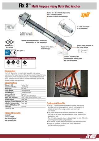 CONSTRUCTION SYSTEMS INDIA18
Fix 3™
Multi Purpose Heavy Duty Stud Anchor
Features & Benefits
•	The Fix 3™
Stud Anchor diameter equals the required hole diameter 	
	 providing maximum shear capacity for hole size and making drill bit 	
	 selection simple. Anchor dxesign provides superior strength 		
	 and reliability.
•	The anchor design ensures maximum expansion of the sleeve and 	
	 pull-down on the fixture. These actions are both further assisted by the 	
	 application of load.
•	The anti-rotation expansion sleeve is designed to grip the sides of the hole, 	
	 preventing anchor rotation during installation.
•	Use threaded couplers where rod suspension applications are required.
•	Suitable for installation in concrete from 80mm thick such as
	 pre-fabricated concrete panels.
Suitable for concrete
thickness from 80mm
Reduced anchor edge distance and spacing.
More solutions for your applications.
No slot on the sleeve.
Better hole grip
Product ID: S FIX3 M10/36-26 (example)
M10 = Thread size metric.
36-26mm = Fixture thickness range
Conical sleeve assembly for
fast torque setting.
Fix 3 with hex coupler
for rod suspension
Undercut Shoulder on the
sleeve improves holding power
and load performance.
Description
The Fix 3™
Stud Anchor is a true-to-size, heavy duty, multi purpose
expansion anchor, for permanent anchoring into concrete. Designed for heavy
duty anchoring in non cracked concrete where reduced edge distance and
anchor spacing is required. Undercut shoulder on the sleeve improves hole
grip and increases load performance.
Related Products
DynaDrill™
Carbide Drill Bits
Hole Cleaning Brush
Hole Cleaning Pump
Specification
Material - Bolt 	 Carbon Steel
Corrosion Protection	 Zinc Plating
Head Styles	 Hex Nut
Fixing Method	 Through Fixture
Setting Method	 Torque Controlled
Anchoring Method	Expansion
Thread Diameters	 M8, M10, M12, M16, M20
Drilled Hole Diameters	 8mm, 10mm, 12mm, 16mm, 20mm
Anchor Lengths	 Refer table
Maximum Fixture Thickness 	Refer table
Indicative Recommended 	 Refer table 	
Loads in 20MPa Concrete*	
Substrates 	Concrete
* Refer to load table
PERFORMANCE RELATED MATERIAL SPECIFICATION
Dynamic
Load
Pull down Fire
Resistant
ETA Option 7
M10 Anchors
Zinc Plated
ETA
European Technical Approval
 