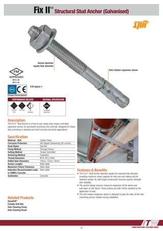 CONSTRUCTION SYSTEMS INDIA20
Fix II™
Structural Stud Anchor (Galvanised)
Features & Benefits
•	The Fix II™
Stud Anchor diameter equals the required hole diameter 	
	 providing maximum shear capacity for hole size and making drill bit 	
	 selection simple. Its cold forged construction ensures superior strength 	
	 and reliability.
•	The anchor design ensures maximum expansion of the sleeve and 	
	 pull-down on the fixture. These actions are both further assisted by the 	
	 application of load.
•	The anti-rotation expansion sleeve is designed to grip the sides of the hole, 	
	 preventing anchor rotation during installation.
Anchor diameter
equals Hole diameter
Anti-rotation expansion sleeve
Description
The Fix II™
Stud Anchor is a true-to-size, heavy duty, torque controlled
expansion anchor, for permanent anchoring into concrete. Designed for heavy
duty anchoring in standard and hard concrete structural applications.
Related Products
DynaDrill™
Carbide Drill Bits
Hole Cleaning Pump
Hole Cleaning Brush
Specification
Material - Bolt 	 Carbon Steel,
Corrosion Protection	 Hot Dipped Galvanising (45 micron)
Head Styles	 Hex Nut
Fixing Method	 Through Fixture
Setting Method	 Torque Controlled
Anchoring Method	Expansion
Thread Diameters	 M10, M12, M16
Drilled Hole Diameters	 10mm, 12mm, 16mm
Anchor Lengths	 Refer table
Maximum Fixture Thickness 	 Refer table
Indicative Recommended Loads	 Refer table 	
in 20MPa Concrete	
Substrates 	Concrete
PERFORMANCE RELATED MATERIAL SPECIFICATION
Dynamic
Load
Pull down Fire
Resistant
Hot dipped
Galvanised
ETA Option 7
M10 x 40
M12 x 50
ETA
European Technical Approval
 