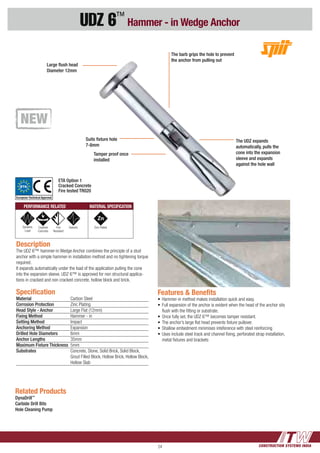 CONSTRUCTION SYSTEMS INDIA24
UDZ 6™
Hammer - in Wedge Anchor
Description
The UDZ 6™ hammer-in Wedge Anchor combines the principle of a stud
anchor with a simple hammer-in installation method and no tightening torque
required.
It expands automatically under the load of the application pulling the cone
into the expansion sleeve. UDZ 6™ is approved for non structural applica-
tions in cracked and non cracked concrete, hollow block and brick.
Features & Benefits
•	Hammer-in method makes installation quick and easy.
•	Full expansion of the anchor is evident when the head of the anchor sits 	
	 flush with the fitting or substrate.
•	Once fully set, the UDZ 6™ becomes tamper resistant.
•	The anchor’s large flat head prevents fixture pullover.
•	Shallow embedment minimises inteference with steel reinforcing
•	Uses include steel track and channel fixing, perforated strap installation, 	
	 metal fixtures and brackets
Specification
Material 	 Carbon Steel
Corrosion Protection	 Zinc Plating
Head Style - Anchor	 Large Flat (12mm)
Fixing Method	 Hammer - in
Setting Method	 Impact
Anchoring Method	 Expansion
Drilled Hole Diameters	 6mm
Anchor Lengths 	 35mm
Maximum Fixture Thickness	5mm
Substrates	 Concrete, Stone, Solid Brick, Solid Block, 	
	 Grout Filled Block, Hollow Brick, Hollow Block,
	 Hollow Slab
Related Products
DynaDrill™
Carbide Drill Bits
Hole Cleaning Pump
Large flush head
Diameter 12mm
Suits fixture hole
7-8mm
Tamper proof once
installed
The barb grips the hole to prevent
the anchor from pulling out
The UDZ expands
automatically, pulls the
cone into the expansion
sleeve and expands
against the hole wall
PERFORMANCE RELATED MATERIAL SPECIFICATION
Dynamic
Load
Cracked
Concrete
Fire
Resistant
Seismic Zinc Plated
ETA Option 1
Cracked Concrete
Fire tested TR020
ETA
European Technical Approval
 