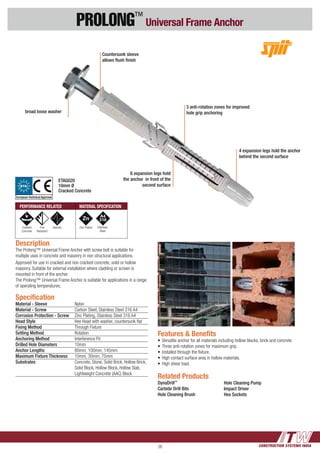 CONSTRUCTION SYSTEMS INDIA26
PROLONG™
Universal Frame Anchor
3 anti-rotation zones for improved
hole grip anchoring
4 expansion legs hold the anchor
behind the second surface
Specification
Material - Sleeve	 Nylon
Material - Screw	 Carbon Steel, Stainless Steel 316 A4
Corrosion Protection - Screw 	 Zinc Plating, Stainless Steel 316 A4
Head Style	 Hex Head with washer, countersunk flat
Fixing Method	 Through Fixture
Setting Method	 Rotation
Anchoring Method	 Interference Fit
Drilled Hole Diameters	 10mm
Anchor Lengths	 80mm, 100mm, 145mm
Maximum Fixture Thickness	 10mm, 30mm, 75mm
Substrates	 Concrete, Stone, Solid Brick, Hollow Brick, 	
	 Solid Block, Hollow Block, Hollow Slab, 	
	 Lightweight Concrete (AAC) Block
Description
The Prolong™ Universal Frame Anchor with screw bolt is suitable for
multiple uses in concrete and masonry in non structural applications.
Approved for use in cracked and non cracked concrete, solid or hollow
masonry. Suitable for external installation where cladding or screen is
mounted in front of the anchor.
The Prolong™ Universal Frame Anchor is suitable for applications in a range
of operating temperatures.
Related Products
DynaDrill™
Carbide Drill Bits
Hole Cleaning Brush
Hole Cleaning Pump
Impact Driver
Hex Sockets
Features & Benefits
•	Versatile anchor for all materials including hollow blocks, brick and concrete
•	Three anti-rotation zones for maximum grip.
•	Installed through the fixture.
•	High contact surface area in hollow materials.
• 	High shear load.
Countersunk sleeve
allows flush finish
broad loose washer
6 expansion legs hold
the anchor in front of the
second surface
PERFORMANCE RELATED MATERIAL SPECIFICATION
Cracked
Concrete
Fire
Resistant
Seismic Zinc Plated
ETAG020
10mm Ø
Cracked Concrete
Stainless
Steel
ETA
European Technical Approval
 