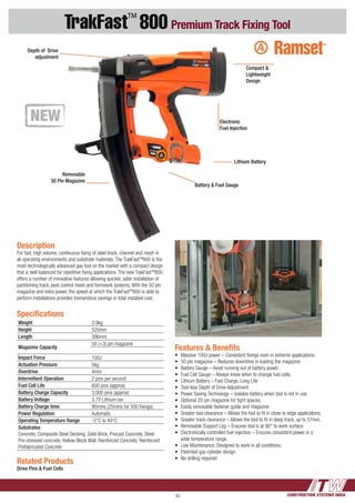 CONSTRUCTION SYSTEMS INDIA30
TrakFast™
800 Premium Track Fixing Tool
Features & Benefits
•	 Massive 100J power – Consistent fixings even in extreme applications.
•	 50 pin magazine – Reduces downtime in loading the magazine
•	 Battery Gauge – Avoid running out of battery power.
•	 Fuel Cell Gauge – Always know when to change fuel cells.
•	 Lithium Battery – Fast Charge, Long Life
•	 Tool-less Depth of Drive Adjustment
•	 Power Saving Technology – isolates battery when tool is not in use
•	 Optional 20 pin magazine for tight spaces.
•	 Easily removable fastener guide and magazine
•	 Greater tool clearance – Allows the tool to fit in close to edge applications.
•	 Greater track clearance – Allows the tool to fit in deep track, up to 57mm.
•	 Removable Support Leg – Ensures tool is at 90° to work surface
•	 Electronically controlled fuel injection – Ensures consistent power in a
wide temperature range.
•	 Low Maintenance. Designed to work in all conditions.
•	 Patented gas cylinder design
•	 No drilling required
Description
For fast, high volume, continuous fixing of steel track, channel and mesh in
all operating environments and substrate materials. The TrakFastTM
800 is the
most technologically advanced gas tool on the market with a compact design
that is well balanced for repetitive fixing applications. The new TrakFastTM
800
offers a number of innovative features allowing quicker, safer installation of
partitioning track, pest control mesh and formwork systems. With the 50 pin
magazine and extra power, the speed at which the TrakFastTM
800 is able to
perform installations provides tremendous savings in total installed cost.
Related Products
Drive Pins & Fuel Cells
Specifications
Weight 3.9kg
Height 520mm
Length 396mm
Magazine Capacity
50 (+3) pin magazine
Impact Force 100J
Actuation Pressure 5kg
Overdrive 4mm
Intermittent Operation 2 pins per second
Fuel Cell Life 600 pins (approx)
Battery Charge Capacity 3,000 pins (approx)
Battery Voltage 3.7V Lithium-ion
Battery Charge time 90mins (25mins for 500 fixings)
Power Regulation Automatic
Operating Temperature Range -5°C to 49°C
Substrates
Concrete, Composite Steel Decking, Solid Brick, Precast Concrete, Steel
Pre-stressed concrete, Hollow Block Wall, Reinforced Concrete, Reinforced
Prefabricated Concrete
Electronic
Fuel Injection
Compact &
Lightweight
Design
Removable
50 Pin Magazine
Lithium Battery
Battery & Fuel Gauge
Depth of Drive
adjustment
 