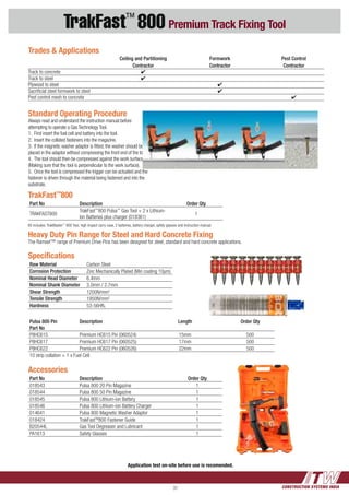 CONSTRUCTION SYSTEMS INDIA31
TrakFast™
800 Premium Track Fixing Tool
Standard Operating Procedure
Always read and understand the instruction manual before
attempting to operate a Gas Technology Tool.
1.	 First insert the fuel cell and battery into the tool.
2.	 Insert the collated fasteners into the magazine.
3.	 If the magnetic washer adaptor is fitted, the washer should be
placed in the adaptor without compressing the front end of the tool.
4.	 The tool should then be compressed against the work surface.
(Making sure that the tool is perpendicular to the work surface).
5.	 Once the tool is compressed the trigger can be actuated and the
fastener is driven through the material being fastened and into the
substrate.
TrakFast™
800
Part No Description Order Qty
TRAKFAST800
TrakFast™
800 Pulsa™
Gas Tool + 2 x Lithium-
Ion Batteries plus charger (018361)
1
Kit includes: TrakMaster™
800 Tool, high impact carry case, 2 batteries, battery charger, safety glasses and instruction manual.
Trades & Applications
		 Ceiling and Partitioning	 Formwork	 Pest Control
		 Contractor	 Contractor	 Contractor
Track to concrete	 4	
Track to steel	 4	
Plywood to steel		 4
Sacrificial steel formwork to steel		 4
Pest control mesh to concrete			 4
Accessories
Part No Description Order Qty
018543 Pulsa 800 20 Pin Magazine 1
018544 Pulsa 800 50 Pin Magazine 1
018545 Pulsa 800 Lithium-ion Battery 1
018546 Pulsa 800 Lithium-ion Battery Charger 1
014641 Pulsa 800 Magnetic Washer Adaptor 1
018424 TrakFastTM
800 Fastener Guide 1
B20544L Gas Tool Degreaser and Lubricant 1
PA1613 Safety Glasses 1
Application test on-site before use is recomended.
Pulsa 800 Pin
Part No
Description Length Order Qty
P8HC615 Premium HC615 Pin (060524) 15mm 500
P8HC617 Premium HC617 Pin (060525) 17mm 500
P8HC622 Premium HC622 Pin (060526) 22mm 500
10 strip collation + 1 x Fuel Cell
Heavy Duty Pin Range for Steel and Hard Concrete Fixing
The Ramset™ range of Premium Drive Pins has been designed for steel, standard and hard concrete applications.
Specifications
Raw Material Carbon Steel
Corrosion Protection Zinc Mechanically Plated (Min coating 10µm)
Nominal Head Diameter 6.4mm
Nominal Shank Diameter 3.0mm / 2.7mm
Shear Strength 1200N/mm2
Tensile Strength 1950N/mm2
Hardness 53-56HRC
 