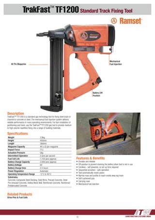 CONSTRUCTION SYSTEMS INDIA32
TrakFast™
TF1200Standard Track Fixing Tool
Features & Benefits
•	Durable and reliable
•	Off position to prevent draining the battery when tool is not in use
•	Cordless - self powered, no set up time required	
•	Sequential actuation - safe operation	
•	Tool automatically resets piston
•	Narrow nose and profile to reach inside deep leg track	
•	Soft cushioned grip	
•	Carrying case
•	Mechanical fuel injection
Description
TrakFast™ TF1200 is a standard gas technology tool for fixing steel track or
channel to concrete or steel. The mechanical fuel injection system delivers
reliable performance in many operating environments. For fast installation of
partitioning and track, use the TrakFast™TF1200 gas tool to provide medium
to high volume repetitive fixing into a range of building materials.
Related Products
Drive Pins & Fuel Cells
Specifications
Weight 3.8kg
Height 450mm
Length 380mm
Magazine Capacity 40 (+2) pin magazine
Impact Force 77J
Actuation Pressure 5kg
Intermittent Operation 2 pins per second
Fuel Cell Life 1,100 pins (approx)
Battery Charge Capacity 3,000 pins (approx)
Battery Voltage 6V
Battery Charge time 2.5 hours
Power Regulation Automatic
Operating Temperature Range -5°C to 49°C
Substrates
Concrete, Composite Steel Decking, Solid Brick, Precast Concrete, Steel
Pre-stressed Concrete, Hollow Block Wall, Reinforced Concrete, Reinforced
Prefabricated Concrete
Mechanical
Fuel Injection40 Pin Magazine
Battery Off
Position
 