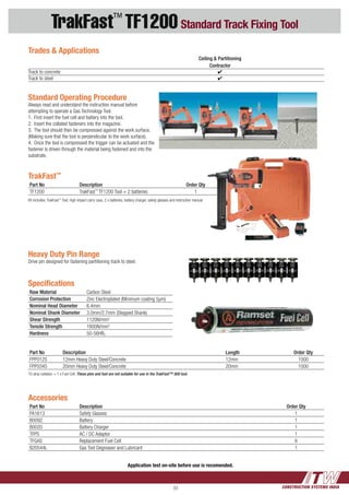 CONSTRUCTION SYSTEMS INDIA33
TrakFast™
TF1200Standard Track Fixing Tool
Accessories
Part No Description Order Qty
PA1613 Safety Glasses 1
B0092 Battery 1
B0020 Battery Charger 1
TFPS AC / DC Adaptor 1
TFGAS Replacement Fuel Cell 6
B20544L Gas Tool Degreaser and Lubricant 1
Standard Operating Procedure
Always read and understand the instruction manual before
attempting to operate a Gas Technology Tool.
1.	 First insert the fuel cell and battery into the tool.
2.	 Insert the collated fasteners into the magazine.
3.	 The tool should then be compressed against the work surface.
(Making sure that the tool is perpendicular to the work surface).
4.	 Once the tool is compressed the trigger can be actuated and the
fastener is driven through the material being fastened and into the
substrate.
TrakFast™
Part No Description Order Qty
TF1200 TrakFast™
TF1200 Tool + 2 batteries 1
Kit includes: TrakFast™
Tool, high impact carry case, 2 x batteries, battery charger, safety glasses and instruction manual
Trades & Applications
		 	 Ceiling & Partitioning	
			 Contractor	
Track to concrete	 	 4
Track to steel		 4	
Application test on-site before use is recomended.
Part No Description Length Order Qty
FPP012S 12mm Heavy Duty Steel/Concrete 12mm 1000
FPP034S 20mm Heavy Duty Steel/Concrete 20mm 1000
10 strip collation + 1 x Fuel Cell. These pins and fuel are not suitable for use in the TrakFast™ 800 tool.
Heavy Duty Pin Range
Drive pin designed for fastening partitioning track to steel.
Specifications
Raw Material Carbon Steel
Corrosion Protection Zinc Electroplated (Minimum coating 5µm)
Nominal Head Diameter 6.4mm
Nominal Shank Diameter 3.0mm/2.7mm (Stepped Shank)
Shear Strength 1120N/mm2
Tensile Strength 1800N/mm2
Hardness 50-56HRC
 