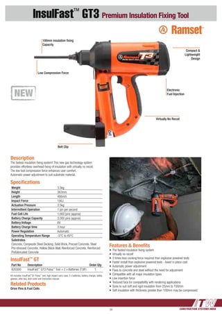 CONSTRUCTION SYSTEMS INDIA34
InsulFast™
GT3 Premium Insulation Fixing Tool
InsulFast™
GT
Part No Description Order Qty
820300 InsulFast™
GT3 Pulsa™
Tool + 2 x Batteries (T3IF) 1
Kit includes: InsulFast™
GT Pulsa™
tool, high impact carry case, 2 x batteries, battery charger, safety
glasses, allen key, dust cover and instruction manual
Features & Benefits
•	The fastest insulation fixing system
•	Virtually no recoil!
•	3 times less cocking force required than explosive powered tools
•	Faster install than explosive powered tools - lower in place cost
•	Automatic power adjustment
•	Fixes to concrete and steel without the need for adjustment
•	Compatible with all major insulation types
•	Low insertion force
•	Textured face for compatibility with rendering applications
•	Sizes to suit soft and rigid insulation from 25mm to 100mm
•	Soft insulation with thickness greater than 100mm may be compressed.
Description
The fastest insulation fixing system! This new gas technology system
provides effortless overhead fixing of insulation with virtually no recoil.
The low tool compression force enhances user comfort.
Automatic power adjustment to suit substrate material.
Related Products
Drive Pins & Fuel Cells
Specifications
Weight 3.5kg
Height 363mm
Length 466mm
Impact Force 100J
Actuation Pressure 3.5kg
Intermittent Operation 1 pin per second
Fuel Cell Life 1,000 pins (approx)
Battery Charge Capacity 3,000 pins (approx)
Battery Voltage 6V
Battery Charge time 3 hour
Power Regulation Automatic
Operating Temperature Range -5°C to 49°C
Substrates
Concrete, Composite Steel Decking, Solid Brick, Precast Concrete, Steel
Pre-stressed Concrete, Hollow Block Wall, Reinforced Concrete, Reinforced
Prefabricated Concrete
Electronic
Fuel Injection
Compact &
Lightweight
Design
Low Compression Force
Belt Clip
100mm insulation fixing
Capacity
Virtually No Recoil
 