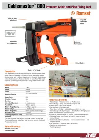 CONSTRUCTION SYSTEMS INDIA36
Cablemaster™
800 Premium Cable and Pipe Fixing Tool
Features & Benefits
•	 Battery Gauge – Helps avoid running out of battery power.
•	 Fuel Cell Gauge – Always know when to change fuel cells.
•	 Lithium Battery – Fast Charge, Long Life
•	 Tool-less Depth of Drive Adjustment
•	 Power Saving Technology – isolates battery when tool is not in use
•	 Compact design with 20 pin magazine – Allows the tool to fit in tight spaces
•	 Easily removable fastener guide and magazine
•	 Greater tool clearance – Allows the tool to fit in close to edge applications.
•	 Removable Support Leg – Ensures tool is at 90° to work surface for
optimum fixings
•	 Electronically controlled fuel injection – Ensures consistent power in a wide
temperature range.
•	 Low Maintenance. Designed to work in all conditions.
•	 Patented gas cylinder design
•	 No drilling required
Description
The CableMasterTM
800 is the most technologically advanced gas tool on the
market. The new CableMasterTM
800 offers a number of innovative features
allowing quicker, safer installation of a wide variety of clips for plumbing, data
and electrical installations. The speed at which the CableMasterTM
800 is able
to perform installations provides tremendous savings in total installed cost.
Related Products
Drive Pins & Fuel Cells
Contractor Packs
Specifications
Weight 3.8kg
Height 309mm
Length 396mm
Magazine Capacity
20 (+3) pin magazine,
Impact Force 82J
Actuation Pressure 5kg
Overdrive 4mm
Intermittent Operation 2 pins per second
Fuel Cell Life 750 pins (approx)
Battery Charge Capacity 3,000 pins (approx)
Battery Voltage 3.7V Lithium-Ion
Battery Charge time 90mins (25mins for 500 fixings)
Power Regulation Automatic
Operating Temperature Range -5°C to 49°C
Substrates
Concrete, Composite Steel Decking, Solid Brick, Precast Concrete, Steel
Pre-stressed Concrete, Hollow Block Wall, Reinforced Concrete, Reinforced
Prefabricated Concrete
Electronic
Fuel Injection
Lithium Battery
Battery & Fuel Gauge
Removable
20 Pin Magazine
Depth of Drive
adjustment Compact &
Lightweight
Design
 