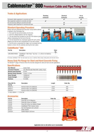 CONSTRUCTION SYSTEMS INDIA37
Cablemaster™
800 Premium Cable and Pipe Fixing Tool
Accessories
Part No Description Order Qty
018543 Pulsa 800 20 Pin Magazine 1
018545 Pulsa 800 Lithium-ion Battery 1
018546 Pulsa 800 Lithium-ion Battery Charger 1
018423 CableMasterTM
800 Fastener Guide 1
B20544L Gas Tool Degreaser and Lubricant 1
PA1613 Safety Glasses 1
CS42025 Saddle Adaptor 20/25mm 1
Standard Operating Procedure
Always read and understand the instruction manual before attempting
to operate a Gas Technology Tool.
1.	 First insert the fuel cell and battery into the tool.
2.	 Insert the collated fasteners into the magazine.
3.	 The clip should then be placed on the end of the fastener guide
without compressing the front end of the tool.
4.	 The tool should then be compressed against the work surface.
(Making sure that the tool is perpendicular to the work surface).
5.	 Once the tool is compressed the trigger can be actuated and the
fastener is driven into the substrate securing the clip in place.
CableMaster™
800
Part No Description Order
Qty
CABLEMASTER800 CableMaster™
800 Pulsa™
Gas Tool + 2 x Lithium-Ion Batteries
(018360)
1
Kit includes: CableMaster™
800™
tool, high impact carry case, 2 x batteries, battery charger, safety glasses and instruction manual
Trades & Applications
		 Plumbing	 Electrical	 Fire &
		 Contractor	 Contractor	 Security
Permanent cable suspension to concrete and steel		 4	 4
Pipe suspension systems to concrete and steel 	 4
Fire and security cabling to concrete and steel 		 4	 4
Temporary cable suspension to concrete and steel		 4
Application test on-site before use is recomended.
Pulsa 800 Pin
Part No
Description Length Order Qty
P8HC615 Premium HC615 Pin (060524) 15mm 500
P8HC617 Premium HC617 Pin (060525) 17mm 500
P8HC622 Premium HC622 Pin (060526) 22mm 500
10 strip collation + 1 x Fuel Cell
Heavy Duty Pin Range for Steel and Hard Concrete Fixing
The Ramset™ range of Premium Drive Pins has been designed for steel and hard concrete applications.
Specifications
Raw Material Carbon Steel
Corrosion Protection Zinc Mechanically Plated (Min coating 10µm)
Nominal Head Diameter 6.4mm
Nominal Shank Diameter 3.0mm / 2.7mm
Shear Strength 1200N/mm2
Tensile Strength 1950N/mm2
Hardness 53-56HRC
 