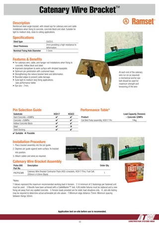 CONSTRUCTION SYSTEMS INDIA43
Catenary Wire Bracket™
Application test on-site before use is recomended.
Catenary Wire Bracket Assembly
Pulsa 800
Part No
Description Order Qty
P8CPGCWB
Catenary Wire Bracket Contractor Pack (400 x brackets, HC617 Pins, Fuel Cell,
200mm x 4.8mm Black)
1
Specifications
Steel type CA2S-E.
Steel Thickness
2mm providing a high resistance to
deformation.
Nominal Fixing Hole Diameter 7.5mm
Description
Reinforced steel angle bracket, with closed eye for catenary wire and cable
installations when fixing to concrete, concrete block and steel. Suitable for
light to medium duty, close to ceiling applications.
At each end of the catenary
wire run (or as required)
a mechanical anchor eye
bolt should be used for
maximum strength and
tensioning of the wire
Pin Selection Guide
Substrate HC617 HC622
Hard Concrete >50MPa 4 4
Concrete <50MPa 4 4
Hollow Concrete Block 4 4
Steel 4 k
Steel Decking 4 4
4 Suitable  k Possible
Installation Procedure
1.	Place bracket assembly into the pin guide.
2.	Depress pin guide against work surface, fix bracket
	 into position.
3.	Attach cables and wires as required.
Features & Benefits
•	For catenary wire, cable, and hanger rod installations when fixing to
concrete, hollow block and steel.
•	Improved clampdown to work surface with dimpled baseplate.
•	Optimum pin penetration with cushioned base.
•	Strengthening ribs reduce bracket twist and deformation.
•	Rounded edges to prevent cable damage.
•	Suits light to medium duty fixing applications.
(see performance table)
•	Eye size - 7mm.
Performance Table*
Load Capacity (Tension)
Product - Concrete 32MPa
Cat Brkt Pulsa assembly, HC617 Pin 14kg
*Notes:
1.Values represent the maximum recommended working load in tension. 2.	A minimum of 5 fastenings per fastened unit
must be used. 3.Results have been achieved with a CableMaster™ tool. 4.	All visible failures must be replaced and a new
fixing set away from any spalled concrete. 5.Tension loads provided are for static load situations only. 6. Job-site testing
may be required to determine actual achievable job-site values 7.Minimum edge distance 75mm. Minimum spacing
between fixings 50mm.
 