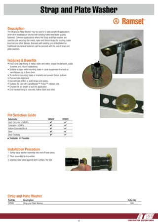 CONSTRUCTION SYSTEMS INDIA44
Strap and Plate Washer
Strap and Plate Washer
Part No Description Order Qty
SPMW Strap and Plate Washer 500
Installation Procedure
1.	Gently place washer assembly into end of nose piece.
2.	Place assembly tip in position.
3.	Depress nose piece against work surface, fire tool.
Description
The Strap and Plate Washer may be used in a wide variety of applications
where thin materials or fixtures with existing holes need to be quickly
fastened. Common applications where the Strap and Plate washer are
used include securing thin metal, nylon and Velcro straps for ducting, cable
bunches and other fixtures. Brackets with existing pre-drilled holes for
traditional mechanical fasteners can be secured with the use of strap and
plate washers.
Pin Selection Guide
Substrate HC617 HC622
Hard Concrete >50MPa 4 4
Concrete <50MPa 4 4
Hollow Concrete Block 4 4
Steel 4 4
Steel Decking 4 4
4 Suitable  k Possible
Features & Benefits
•	FAST One-Step Fixing of metal, nylon and velcro straps for ductwork, cable
bunches and fixture installations.
•	Suitable to span wide mounting holes in cable suspension brackets or
switchboxes up to 8mm diam.
•	To reinforce mounting holes in brackets and prevent fixture pullover.
•	Precise hole alignment.
•	Use with pre-drilled or solid straps and plates.
•	Suitable for use with CableMaster™ Pulsa™ collated pins.
•	Choose the pin length to suit the application.
•	One handed fixing to concrete, hollow block and steel.
 