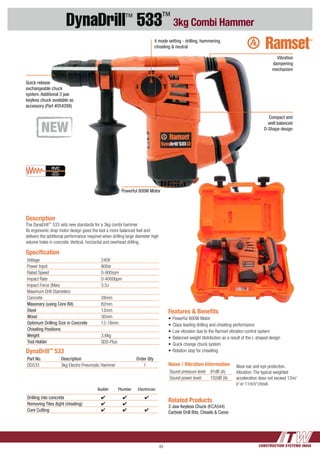 CONSTRUCTION SYSTEMS INDIA49
DynaDrill™
533™
3kg Combi Hammer
Related Products
3 Jaw Keyless Chuck (KCA544)
Carbide Drill Bits, Chisels & Cores
Description
The DynaDrill™
533 sets new standards for a 3kg combi hammer.
Its ergonomic drop motor design gives the tool a more balanced feel and
delivers the additional performance required when drilling large diameter high
volume holes in concrete. Vertical, horizontal and overhead drilling.
Features & Benefits
•	Powerful 800W Motor
•	Class leading drilling and chiseling performance
•	Low vibration due to the Ramset vibration control system
•	Balanced weight distribution as a result of the L shaped design
•	Quick change chuck system
•	Rotation stop for chisellingDynaDrill™
533
Part No. Description Order Qty
DD533 3kg Electro Pneumatic Hammer 1 Noise / Vibration Information
Sound pressure level: 91dB (A)
Sound power level: 102dB (A)
Wear ear and eye protection.
Vibration: The typical weighted
acceleration does not exceed 12m/
s2
or 11m/s2
chisel.
Speciﬁcation
Voltage 240V
Power Input 800w
Rated Speed 0-900rpm
Impact Rate 0-4000bpm
Impact Force (Max) 3.5J
Maximum Drill Diameters
Concrete 28mm
Masonary (using Core Bit) 82mm
Steel 13mm
Wood 30mm
Optimum Drilling Size in Concrete 12-18mm
Chiseling Positions
Weight 3.6kg
Tool Holder SDS-Plus
Builder Plumber Electirician
Drilling into concrete 4 4 4
Removing Tiles (light chiseling) 4 4
Core Cutting 4 4 4
4 mode setting - drilling, hammering,
chiseling & neutral
Quick release
exchangeable chuck
system. Additional 3 jaw
keyless chuck available as
accessory (Part #054288)
Compact and
well balanced
D-Shape design
Powerful 800W Motor
Vibration
dampening
mechanism
 