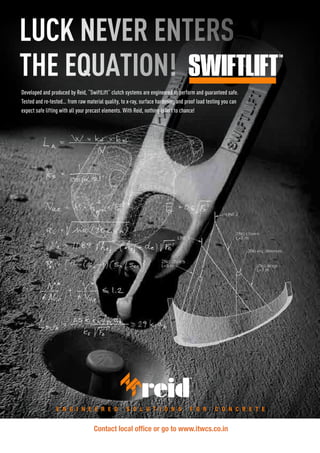 Developed and produced by Reid, “SwiftLift” clutch systems are engineered to perform and guaranteed safe.
Tested and re-tested... from raw material quality, to x-ray, surface hardening and proof load testing you can
expect safe lifting with all your precast elements. With Reid, nothing is left to chance!
Reid Construction Systems. A division of ITW Australia Pty. Ltd. ABN 63 004 235 063.
Contact the Reid Customer Service Centre 1300 780 250 or visit www.reid.com.au
E n g i n E E r E d S o l u t i o n S f o r C o n C r E t EE n g i n E E r E d S o l u t i o n S f o r C o n C r E t E
LUCK NEVER ENTERS
THE EQUATION!
LUCK NEVER ENTERS
THE EQUATION!
Contact local office or go to www.itwcs.co.in
 