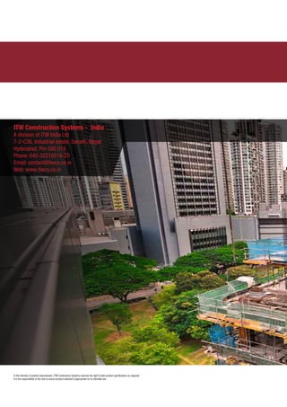 In the interests of product improvement, ITW Construction Systems reserves the right to alter product specifications as required.
It is the responsibility of the user to ensure product selected is appropriate for its intended use.
ITW Construction Systems - India
A division of ITW India Ltd
7-2-C36, Industrial estate, Sanath, Nagar
Hyderabad, Pin-500 018
Phone: 040-32210518-20
Email: contact@itwcs.co.in
Web: www.itwcs.co.in
 