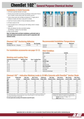 CONSTRUCTION SYSTEMS INDIA9
ChemSet 102™
General Purpose Chemical Anchor
Recommended Installation Temperatures
Minimum Maximum
Substrate 10°C 45°C
Adhesive 10°C 45°C
Working and Loading Time
Substrate Temperature
(°C)
Working Time
(min)
Cure / Loading Time
(min)
45 2.5 12
40-44 3.5 35
35-39 5.0 40
30-34 7.5 50
25-29 10 85
20-24 15 145
Chemset 102™
Anchoring Adhesive
Description Part No Box Quantity
Cartridge (300 ml) + 2 Nozzles C102300 12
Chemset 102™
- Indicative Working Loads in 32 MPa Concrete with ChemSet™
Anchor Studs
Thread
Size
Drilled Hole
Ø (mm)
Min Hole
Depth (mm)
Max Fixture
Thickness (mm)
Tightening
Torque (Nm)
Min Edge
Distance (mm)
Min Anchor
Spacing (mm)
Max Tensile
Load, Na (kN)
Max Shear
Load, Vas (kN)*
M8 10 80 15 10 30 50 4.5 4.4
M10 12 90 25 20 40 60 6.0 7.1
M12 14 110 30 40 50 70 8.6 10.5
M16 18 125 40 95 65 100 13.5 19.9
M20 24 150 75 180 80 120 22.3 30
M20 24 170 75 180 80 120 25.2 30
M24 26 160 105 315 100 145 32.7 43.3
M24 26 210 105 315 100 145 42.9 43.3
Bold working load values in tension are limited by steel. All other values limited by concrete and adhesive bond
* For shear acting towards a concrete edge please contact a Ramset Engineer for further design assistance
Shear values are for Grade 5.8 carbon steel.
For load capacity data according to ETA standards consult ETA reports
Hole Condition
Hole Condition Suitable
Dry Yes
Damp Yes
Wet Yes
Flooded Yes
Drill Bit Type
Carbide Yes
Diamond Core No
Hole Orientation
Vertical Down Yes
Horizontal Yes
Vertical Up (Overhead) Yes
Installation in Solid Concrete
1. 	Drill hole to specified diameter and depth
2. 	Remove dust and debris by brushing and blowing 3 times each (If hole is 	
	 wet or flooded, remove excess water with wet/dry vacuum)
3. 	Screw mixing nozzle onto cartridge and dispense 2-3 trigger pulls of 	
	 adhesive to waste until colour is grey with no streaks
4. 	Insert tip of nozzle to bottom of hole and dispense adhesive
5. 	Fill hole to about 2/3 full
6. 	Insert threaded stud or reinforcing bar with rotating motion to release 	
	 trapped air
7. 	Wait until adhesive has fully cured before loading
	 (see Working / Loading Time chart below)
8. Clean up with acetone
Note: For hollow brick and block installations, perforated nylon or
metal mesh sleave accessories must be used in conjunction with
chemical anchor.
	 Working load capacity was derived from characteristic 	
	 ultimate load capacity by applying the following factors:
		 Tension: Concrete = 3, Steel = 2.2
		 Shear: Steel = 2.5
For installation accessories see page 12-13
Application test on-site before use is recomended. Consult technical data reports before commencing use.
 