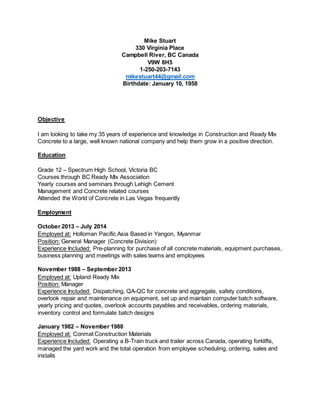 Mike Stuart
330 Virginia Place
Campbell River, BC Canada
V9W 8H5
1-250-203-7143
mikestuart44@gmail.com
Birthdate: January 10, 1958
Objective
I am looking to take my 35 years of experience and knowledge in Construction and Ready Mix
Concrete to a large, well known national company and help them grow in a positive direction.
Education
Grade 12 – Spectrum High School, Victoria BC
Courses through BC Ready Mix Association
Yearly courses and seminars through Lehigh Cement
Management and Concrete related courses
Attended the World of Concrete in Las Vegas frequently
Employment
October 2013 – July 2014
Employed at: Holloman Pacific Asia Based in Yangon, Myanmar
Position: General Manager (Concrete Division)
Experience Included: Pre-planning for purchase of all concrete materials, equipment purchases,
business planning and meetings with sales teams and employees
November 1988 – September 2013
Employed at: Upland Ready Mix
Position: Manager
Experience Included: Dispatching, QA-QC for concrete and aggregate, safety conditions,
overlook repair and maintenance on equipment, set up and maintain computer batch software,
yearly pricing and quotes, overlook accounts payables and receivables, ordering materials,
inventory control and formulate batch designs
January 1982 – November 1988
Employed at: Conmat Construction Materials
Experience Included: Operating a B-Train truck and trailer across Canada, operating forklifts,
managed the yard work and the total operation from employee scheduling, ordering, sales and
installs
 