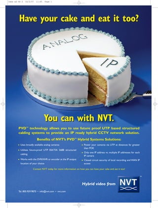 You can with NVT.
Have your cake and eat it too?
You can with NVT.
TM
Tel. 800.959.9870 • info@nvt.com • nvt.com
Have your cake and eat it too?
Hybrid video from
PVDTM
technology allows you to use future proof UTP based structured
cabling systems to provide an IP ready hybrid CCTV network solution.
Benefits of NVT’s PVDTM
Hybrid Systems Solutions:
Contact NVT today for more information on how you can have your cake and eat it too!
G Uses broadly available analog cameras
G Utilizes future-proof UTP EIA/TIA 568B structured
cabling
G Works with the DVR/NVR or encoder at the IP output
location of your choice
G Power your cameras via UTP at distances far greater
than POE
G Only one IP address vs. multiple IP addresses for each
IP camera
G Closed circuit security of local recording and WAN IP
access
Cake ad US 2 14/2/07 11:45 Page 1
 