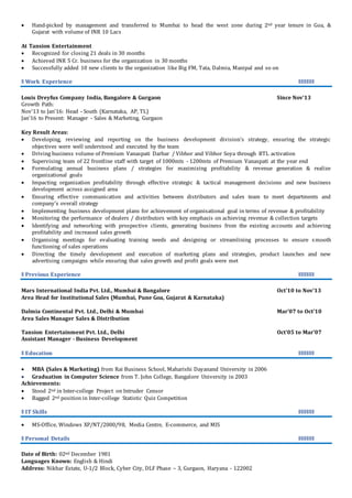  Hand-picked by management and transferred to Mumbai to head the west zone during 2nd year tenure in Goa, &
Gujarat with volume of INR 10 Lacs
At Tansion Entertainment
 Recognized for closing 21 deals in 30 months
 Achieved INR 5 Cr. business for the organization in 30 months
 Successfully added 10 new clients to the organization like Big FM, Tata, Dalmia, Manipal and so on
ǁ Work Experience ǁǁǁǁǁǁ
Louis Dreyfus Company India, Bangalore & Gurgaon Since Nov’13
Growth Path:
Nov’13 to Jan’16: Head - South (Karnataka, AP, TL)
Jan’16 to Present: Manager - Sales & Marketing, Gurgaon
Key Result Areas:
 Developing, reviewing and reporting on the business development division’s strategy, ensuring the strategic
objectives were well understood and executed by the team
 Driving business volume of Premium Vanaspati Darbar / Vibhor and Vibhor Soya through BTL activation
 Supervising team of 22 frontline staff with target of 1000mts - 1200mts of Premium Vanaspati at the year end
 Formulating annual business plans / strategies for maximizing profitability & revenue generation & realize
organizational goals
 Impacting organization profitability through effective strategic & tactical management decisions and new business
development across assigned area
 Ensuring effective communication and activities between distributors and sales team to meet departments and
company’s overall strategy
 Implementing business development plans for achievement of organisational goal in terms of revenue & profitability
 Monitoring the performance of dealers / distributors with key emphasis on achieving revenue & collection targets
 Identifying and networking with prospective clients, generating business from the existing accounts and achieving
profitability and increased sales growth
 Organising meetings for evaluating training needs and designing or streamlining processes to ensure smooth
functioning of sales operations
 Directing the timely development and execution of marketing plans and strategies, product launches and new
advertising campaigns while ensuring that sales growth and profit goals were met
ǁ Previous Experience ǁǁǁǁǁǁ
Mars International India Pvt. Ltd., Mumbai & Bangalore Oct’10 to Nov’13
Area Head for Institutional Sales (Mumbai, Pune Goa, Gujarat & Karnataka)
Dalmia Continental Pvt. Ltd., Delhi & Mumbai Mar’07 to Oct’10
Area Sales Manager Sales & Distribution
Tansion Entertainment Pvt. Ltd., Delhi Oct’05 to Mar’07
Assistant Manager - Business Development
ǁ Education ǁǁǁǁǁǁ
 MBA (Sales & Marketing) from Rai Business School, Maharishi Dayanand University in 2006
 Graduation in Computer Science from T. John College, Bangalore University in 2003
Achievements:
 Stood 2nd in Inter-college Project on Intruder Censor
 Bagged 2nd position in Inter-college Statistic Quiz Competition
ǁ IT Skills ǁǁǁǁǁǁ
 MS-Office, Windows XP/NT/2000/98, Media Centre, E-commerce, and MIS
ǁ Personal Details ǁǁǁǁǁǁ
Date of Birth: 02nd December 1981
Languages Known: English & Hindi
Address: Nikhar Estate, U-1/2 Block, Cyber City, DLF Phase – 3, Gurgaon, Haryana - 122002
 
