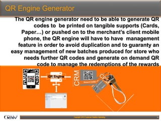 14
QR Engine Generator
The QR engine generator need to be able to generate QR
codes to be printed on tangible supports (Cards,
Paper…) or pushed on to the merchant’s client mobile
phone, the QR engine will have to have management
feature in order to avoid duplication and to guaranty an
easy management of new batches produced for store who
needs further QR codes and generate on demand QR
code to manage the redemptions of the rewards
 