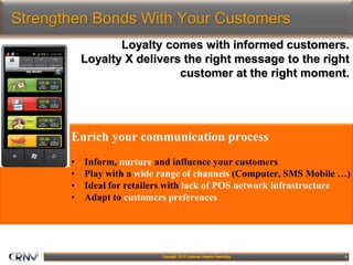 15
Strengthen Bonds With Your Customers
Loyalty comes with informed customers.
Loyalty X delivers the right message to the right
customer at the right moment.
Enrich your communication process
• Inform, nurture and influence your customers
• Play with a wide range of channels (Computer, SMS Mobile …)
• Ideal for retailers with lack of POS network infrastructure
• Adapt to customers preferences
 