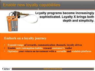 16
Enable new loyalty capabilities
Embark on a loyalty journey
• Expand range of rewards, communication channels, loyalty drives
• Enable new redemption habits, reward customer’s wallet
• Optimize your return on investment with a versatile and scalable platform
Loyalty programs become increasingly
sophisticated. Loyalty X brings both
depth and simplicity.
 