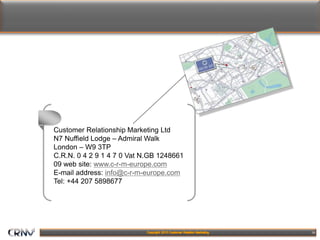 18
Customer Relationship Marketing Ltd
N7 Nuffield Lodge – Admiral Walk
London – W9 3TP
C.R.N. 0 4 2 9 1 4 7 0 Vat N.GB 1248661
09 web site: www.c-r-m-europe.com
E-mail address: info@c-r-m-europe.com
Tel: +44 207 5898677
 