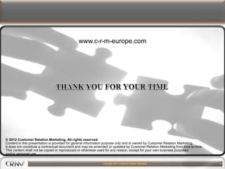 19
www.c-r-m-europe.com
© 2012 Customer Relation Marketing. All rights reserved.
Content in this presentation is provided for general information purpose only and is owned by Customer Relation Marketing.
It does not constitute a contractual document and may be amended or updated by Customer Relation Marketing from time to time.
This content shall not be copied or reproduced or otherwise used for any reason, except for your own business purposes
and/or personal use.
 