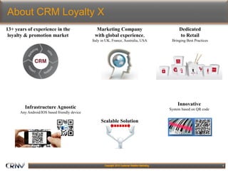 4
About CRM Loyalty X
Innovative
System based on QR code
13+ years of experience in the
loyalty & promotion market
Infrastructure Agnostic
Any Android/IOS based friendly device
Scalable Solution
Marketing Company
with global experience,
Italy in UK, France, Australia, USA
Dedicated
to Retail
Bringing Best Practices
 