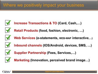 5
Where we positively impact your business
Increase Transactions & TO (Card, Cash,…)
Retail Products (food, fashion, electronic, …)
Web Services (e-statements, WEB-WAP interactive,…)
Inbound channels (IOS/Android, devices, SMS, …)
Supplier Partnership (Fees, Services,…)
Marketing (Innovation, perceived brand image…)
 