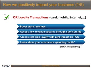 6
How we positively impact your business (1/5)
QR Loyalty Transactions (card, mobile, internet,…)
Boost store revenues
Learn about your customers spending habits*
Access real-time loyalty with zero impact on POS
Access new revenue streams through sponsorship
(*R.F.M . Basic analysis )
 