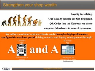 7
Strengthen your shop wealth
Loyalty is evolving.
Our Loyalty scheme are QR Triggered.
QR Codes are the Gateway we use to
empower Merchants to reward customers .
We address customers and merchants needs through a high-performance,
configurable merchant portal driving rewards and loyalty management through:
To be recognised &
rewarded
Customer
App
Scan physical and
electronic QR to reward
Loyal customer
Merchant
App
A and A
 