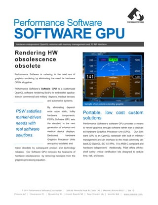 SOFTWARE GPU
PSW satisfies
market-driven
needs with
real software
solutions.
Rendering HW
obsolescence
obsolete
Performance Software is ushering in the next era of
graphics rendering by eliminating the need for hardware
GPUs altogether.
Performance Software’s Software GPU is a customized
OpenGL software rendering library for embedded applica-
tions in commercial and military displays, medical devices
Hardware-independent OpenGL rasterizer with memory management and 2D API interface
© 2014 Performance Software Corporation | 2095 W. Pinnacle Peak Rd. Suite 120 | Phoenix, Arizona 85027 | Ver.1.0
Sample of an avionics standby graphic
Performance Software
Portable, low cost custom
solutions
Performance Software’s software GPU provides a means
to render graphics through software rather than a dedicat-
ed hardware Graphics Processor Unit (GPU). Our Soft-
ware GPU is an OpenGL rasterizer with built in memory
management and an interface to the most commonly uti-
lized 2D OpenGL SC 1.0 APIs. It is ANSI C compliant and
hardware independent. Additionally, PSW offers off-the-
shelf safety critical certification kits designed to reduce
time, risk, and costs.
and automotive systems.
By eliminating depend-
ence upon static, bulky
hardware components,
PSW’s Software GPU sets
the standard in the next
generation of avionics and
medical device displays.
Dedicated hardware
Graphics Processor Units
are quickly outdated and
made obsolete by subsequent product and technology
releases. Our Software GPU removes the headache of
hardware obsolescence by removing hardware from the
graphics processing equation.
Phoenix AZ | Clearwater FL | Waukesha WI | Grand Rapids MI | New Orleans LA | Seattle WA | www.psware.com
 
