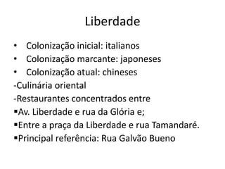 Liberdade
• Colonização inicial: italianos
• Colonização marcante: japoneses
• Colonização atual: chineses
-Culinária oriental
-Restaurantes concentrados entre
Av. Liberdade e rua da Glória e;
Entre a praça da Liberdade e rua Tamandaré.
Principal referência: Rua Galvão Bueno
 