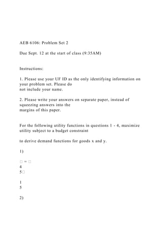 AEB 6106: Problem Set 2
Due Sept. 12 at the start of class (9:35AM)
Instructions:
1. Please use your UF ID as the only identifying information on
your problem set. Please do
not include your name.
2. Please write your answers on separate paper, instead of
squeezing answers into the
margins of this paper.
For the following utility functions in questions 1 - 4, maximize
utility subject to a budget constraint
to derive demand functions for goods x and y.
1)
� = �
4
5�
1
5
2)
 