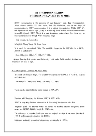 HFRT COMMUNICATION
(FREQUENCY RANGE: 3 TO 30 MHz)
HFRT communication is the acronym of high frequency radio Tele Communication.
When aircraft crosses 200 NM radius from the aerodrome, one of the ways of
communication is HFRT communication. It is a distant communication. Unlike VHF, it’s
not dependent on line of sight (LOS) & it uses sky wave. Hence distance communication
is possible through HFRT. Mainly it is used in oceanic region where there is no way to
make communication through VHF frequency range.
It is operated in two modes:
MWARA: Major World Air Route Area.
It is used for International Flight. The available frequencies for MWARA in N.S.C.B.I
Airport at Kolkata are:
10066 KHz, 6556 KHz, 3491 KHz, 2947 KHz.
Among these the first two are used during day (1st is main, 2nd is standby) & other two
frequencies are used at night.
RDARA: Regional Domestic Air Route Area.
It is used for Domestic Flight. The available frequencies for RDARA in N.S.C.B.I Airport
at Kolkata are:
8869 KHz, 6583 KHz, 8948 KHz, 5580 KHz, 2872 KHz.
These are also operated in the same manner as MWARA.
En-route VHF frequency for Kolkata HFRT is 127.3 MHz
HFRT is very noisy because transmission is done using ionospheres reflection.
Imaginary points on different routes are named to facilitate aircrafts navigation. Some
names are: DOPID, BBKO, MABUR, BINDA etc.
The difference in elevation levels that can be assigned to flight in the same direction is
1000 ft. and in opposite direction it is 2000 ft.
Minimum horizontal separation between any two aircrafts is 10 NM.
 