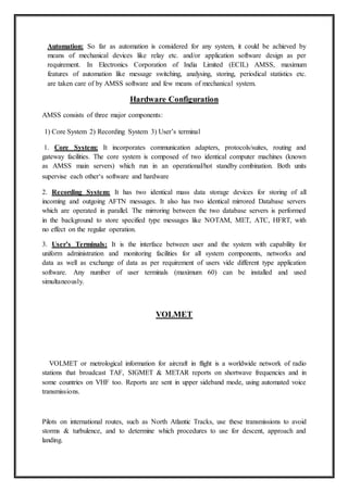 Automation: So far as automation is considered for any system, it could be achieved by
means of mechanical devices like relay etc. and/or application software design as per
requirement. In Electronics Corporation of India Limited (ECIL) AMSS, maximum
features of automation like message switching, analysing, storing, periodical statistics etc.
are taken care of by AMSS software and few means of mechanical system.
Hardware Configuration
AMSS consists of three major components:
1) Core System 2) Recording System 3) User’s terminal
1. Core System: It incorporates communication adapters, protocols/suites, routing and
gateway facilities. The core system is composed of two identical computer machines (known
as AMSS main servers) which run in an operational/hot standby combination. Both units
supervise each other‘s software and hardware
2. Recording System: It has two identical mass data storage devices for storing of all
incoming and outgoing AFTN messages. It also has two identical mirrored Database servers
which are operated in parallel. The mirroring between the two database servers is performed
in the background to store specified type messages like NOTAM, MET, ATC, HFRT, with
no effect on the regular operation.
3. User’s Terminals: It is the interface between user and the system with capability for
uniform administration and monitoring facilities for all system components, networks and
data as well as exchange of data as per requirement of users vide different type application
software. Any number of user terminals (maximum 60) can be installed and used
simultaneously.
VOLMET
VOLMET or metrological information for aircraft in flight is a worldwide network of radio
stations that broadcast TAF, SIGMET & METAR reports on shortwave frequencies and in
some countries on VHF too. Reports are sent in upper sideband mode, using automated voice
transmissions.
Pilots on international routes, such as North Atlantic Tracks, use these transmissions to avoid
storms & turbulence, and to determine which procedures to use for descent, approach and
landing.
 