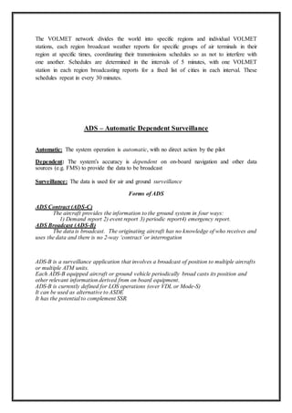 The VOLMET network divides the world into specific regions and individual VOLMET
stations, each region broadcast weather reports for specific groups of air terminals in their
region at specific times, coordinating their transmissions schedules so as not to interfere with
one another. Schedules are determined in the intervals of 5 minutes, with one VOLMET
station in each region broadcasting reports for a fixed list of cities in each interval. These
schedules repeat in every 30 minutes.
ADS – Automatic Dependent Surveillance
Automatic: The system operation is automatic, with no direct action by the pilot
Dependent: The system’s accuracy is dependent on on-board navigation and other data
sources (e.g. FMS) to provide the data to be broadcast
Surveillance: The data is used for air and ground surveillance
Forms of ADS
ADS Contract (ADS-C)
The aircraft provides the information to the ground system in four ways:
1) Demand report 2) event report 3) periodic report4) emergency report.
ADS Broadcast (ADS-B)
The data is broadcast. The originating aircraft has no knowledge of who receives and
uses the data and there is no 2-way ‘contract’or interrogation
ADS-B is a surveillance application that involves a broadcast of position to multiple aircrafts
or multiple ATM units.
Each ADS-B equipped aircraft or ground vehicle periodically broad casts its position and
other relevant information derived from on board equipment.
ADS-B is currently defined for LOS operations (over VDL or Mode-S)
It can be used as alternative to ASDE
It has the potential to complement SSR.
 