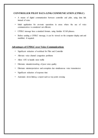 CONTROLLER PILOT DATA LINK COMMUNICATION (CPDLC)
• A means of digital communication between controller and pilot, using data link
instead of voice
• Initial application for en-route operations in areas where the use of voice
communication is considered not efficient.
• CPDLC message have a standard formats, using familiar ICAO phrases.
• Before sending a CPDLC message, it can be viewed on the computer display unit and
modified, if required.
Advantages of CPDLC over Voice Communications
• Significant reduction of workload for Pilot and Controller
• Alleviate voice channel congestion problems
• Allow ATC to handle more traffic
• Eliminate misunderstanding of poor voice quality
• Eliminate misinterpretation and corruption due simultaneous voice transmission
• Significant reduction of response time
• Automatic down linking a report such as way point crossing
 