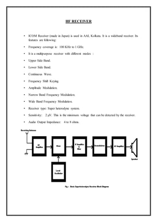 HF RECEIVER
• ICOM Receiver (made in Japan) is used in AAI, Kolkata. It is a wideband receiver. Its
features are following:
• Frequency coverage is: 100 KHz to 1 GHz.
• It is a multipurpose receiver with different modes :
• Upper Side Band.
• Lower Side Band.
• Continuous Wave.
• Frequency Shift Keying.
• Amplitude Modulation.
• Narrow Band Frequency Modulation.
• Wide Band Frequency Modulation.
• Receiver type: Super heterodyne system.
• Sensitivity: 2 µV. This is the minimum voltage that can be detected by the receiver.
• Audio Output Impedance: 4 to 8 ohms.
ASMGCS
(ADVANCED SURFACE MOVEMENT GUIDANCE AND CONTROL SYSTEM)
 