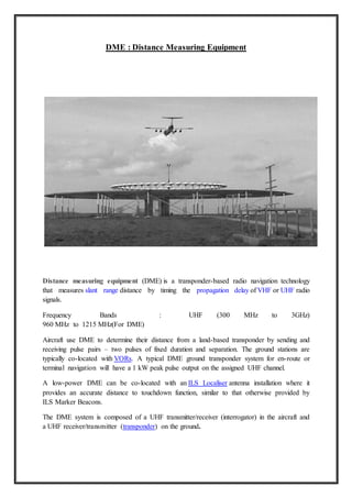 DME : Distance Measuring Equipment
Distance measuring equipment (DME) is a transponder-based radio navigation technology
that measures slant range distance by timing the propagation delay of VHF or UHF radio
signals.
Frequency Bands : UHF (300 MHz to 3GHz)
960 MHz to 1215 MHz(For DME)
Aircraft use DME to determine their distance from a land-based transponder by sending and
receiving pulse pairs – two pulses of fixed duration and separation. The ground stations are
typically co-located with VORs. A typical DME ground transponder system for en-route or
terminal navigation will have a 1 kW peak pulse output on the assigned UHF channel.
A low-power DME can be co-located with an ILS Localiser antenna installation where it
provides an accurate distance to touchdown function, similar to that otherwise provided by
ILS Marker Beacons.
The DME system is composed of a UHF transmitter/receiver (interrogator) in the aircraft and
a UHF receiver/transmitter (transponder) on the ground.
 