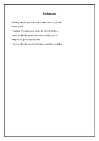 Bibliography
•Training material provided by the Airports Authority of India
•www.aai.aero
•Electronic Communication System by Kennedy & Davis.
•http://en.wikipedia.org/wiki/Instrument_landing_system
• http://en.wikipedia.org/wiki/Radar
•http://en.wikipedia.org/wiki/Automatic_dependent_surveillanc
 