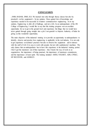 CONCLUSION
, SMR, RADAR, DME, ILS. We learned mot only through theory classes but also by
practical’s on live equipment’s. In my opinion, I have gained lots of knowledge and
experience needed to be successful in Aviation communication engineering. As in my
opinion, Engineering is after all a Challenge, and not a Job. As an undergraduate of the JIS
College of Engineering I would like to say that this training program was an excellent
opportunity for us to get to the ground level and experience the things that we would have
never gained through going straight into a job. I am grateful to Airports Authority of India for
giving us this wonderful opportunity.
The main objective of the industrial training is to provide an opportunity to undergraduates to
identify, observe and practice how engineering is applicable in the real industry. It is not only
to get experience on technical practices but also to observe live equipment and to interact
with the staff of AAI. It is easy to work with people, but not with sophisticated machines. The
only chance that an undergraduate has to have this experience is the industrial training period.
I feel I got the maximum out of that experience. Also I learnt the way of work in an
organization, the importance of being punctual, the importance of maximum commitment,
and the importance of team spirit. The training included AMSS, VOLMET, ADS, CPDLC,
HF RECEIVER, and ASMGCS
 