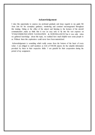 Acknowledgement
I take this opportunity to express my profound gratitude and deep regards to my guide Mr
Arun Jain for his exemplary guidance, monitoring and constant encouragement throughout
this training. Sitting at the office of the airport and listening to the lectures of the aircraft
communication ,made us think that it was an easy task to fly into the vast expanse on
“CNS(COMMUNICATION NAVIGATION & SURVEILLANCE)”,but it was only when
we gathered knowledge about this topic, we realized how much helpful were some people to
us. Without them this exploration could never have been materialized.
Acknowledgement is something which really comes from the bottom of the heart of every
writer .I am obliged to staff members at AAI of NSCBI airport, for the valuable information
provided by them in their respective fields. I am grateful for their cooperation during the
period of my assignment.
 
